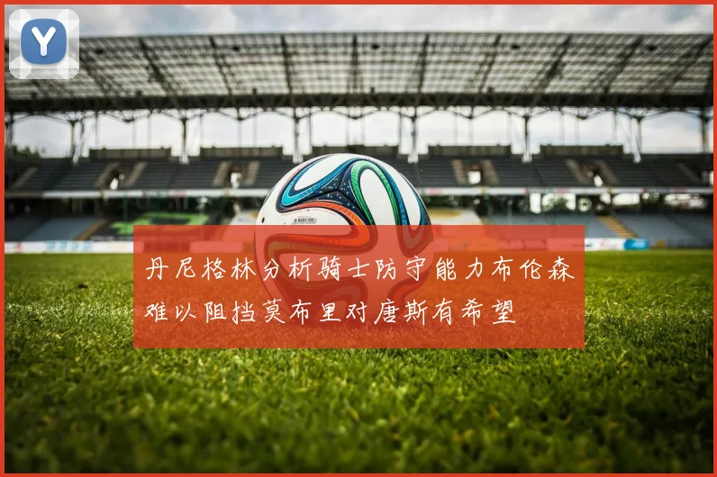 丹尼格林分析骑士防守能力布伦森难以阻挡莫布里对唐斯有希望