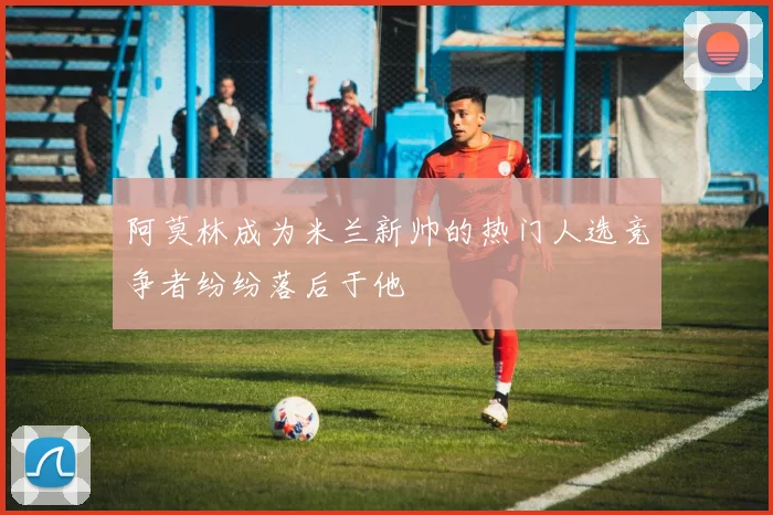 阿莫林成为米兰新帅的热门人选竞争者纷纷落后于他