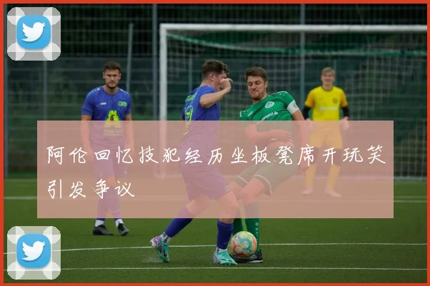 阿伦回忆技犯经历坐板凳席开玩笑引发争议