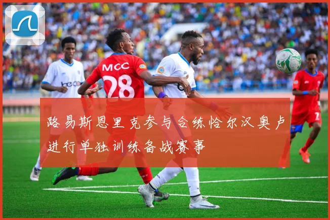 路易斯恩里克参与合练恰尔汉奥卢进行单独训练备战赛事