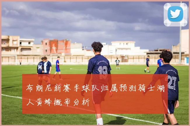 布朗尼新赛季球队归属预测骑士湖人黄蜂概率分析