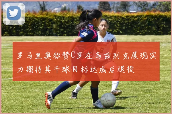 罗马里奥称赞C罗在乌兹别克展现实力期待其千球目标达成后退役