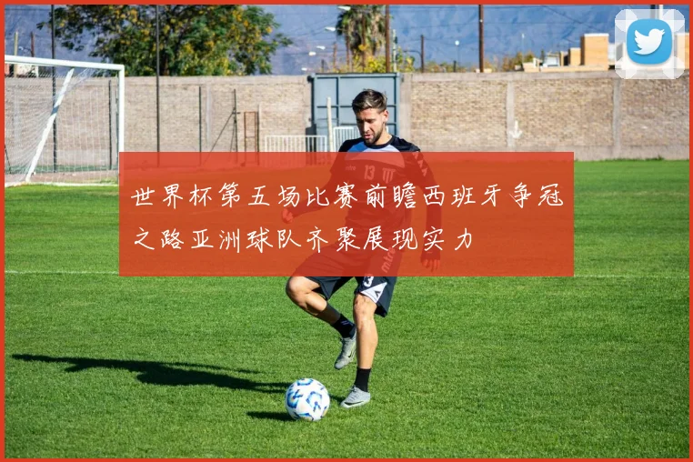 世界杯第五场比赛前瞻西班牙争冠之路亚洲球队齐聚展现实力