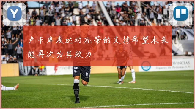 卢卡库表达对孔蒂的支持希望未来能再次为其效力
