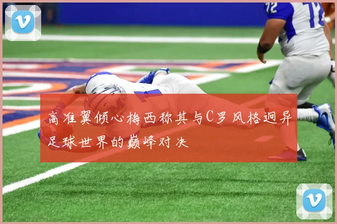 高准翼倾心梅西称其与C罗风格迥异足球世界的巅峰对决