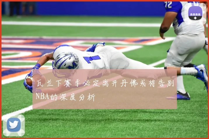 瓦兰下赛季必定离开丹佛或将告别NBA的深度分析