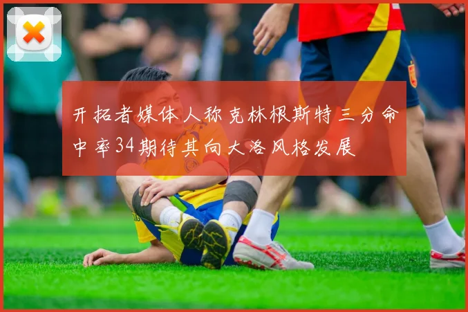 开拓者媒体人称克林根斯特三分命中率34期待其向大洛风格发展